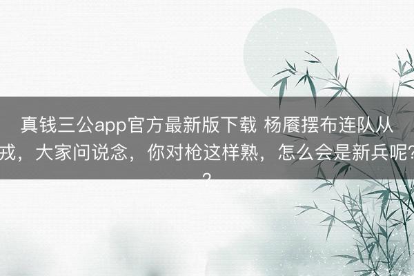 真钱三公app官方最新版下载 杨餍摆布连队从戎，大家问说念，你对枪这样熟，怎么会是新兵呢？