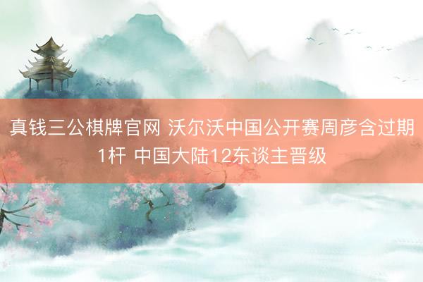真钱三公棋牌官网 沃尔沃中国公开赛周彦含过期1杆 中国大陆12东谈主晋级