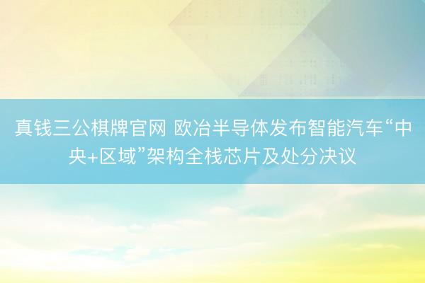 真钱三公棋牌官网 欧冶半导体发布智能汽车“中央+区域”架构全栈芯片及处分决议