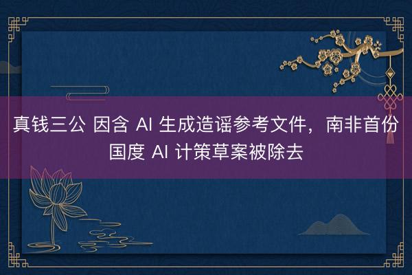 真钱三公 因含 AI 生成造谣参考文件，南非首份国度 AI 计策草案被除去