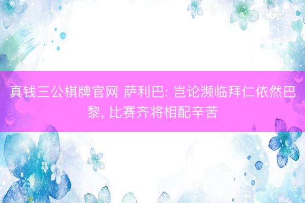 真钱三公棋牌官网 萨利巴: 岂论濒临拜仁依然巴黎， 比赛齐将相配辛苦