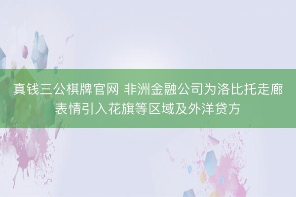 真钱三公棋牌官网 非洲金融公司为洛比托走廊表情引入花旗等区域及外洋贷方