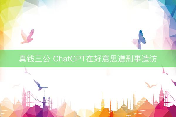 真钱三公 ChatGPT在好意思遭刑事造访