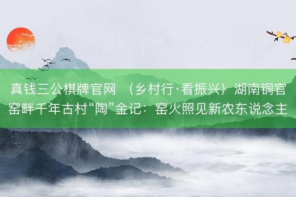 真钱三公棋牌官网 （乡村行·看振兴）湖南铜官窑畔千年古村“陶”金记：窑火照见新农东说念主