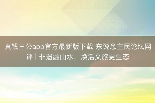 真钱三公app官方最新版下载 东说念主民论坛网评 | 非遗融山水，焕活文旅更生态
