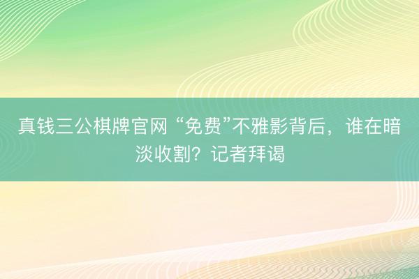 真钱三公棋牌官网 “免费”不雅影背后，谁在暗淡收割？记者拜谒
