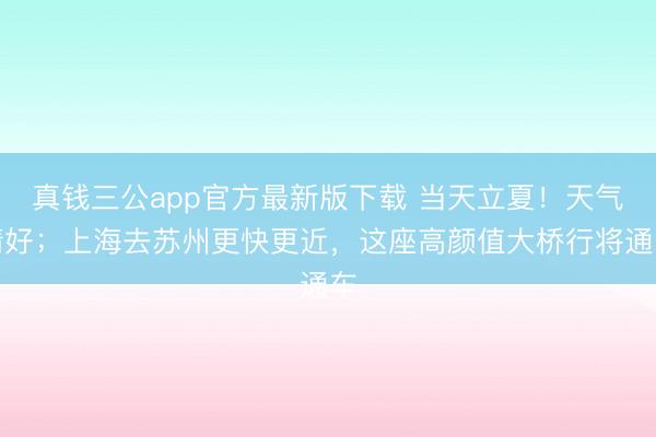 真钱三公app官方最新版下载 当天立夏！天气晴好；上海去苏州更快更近，这座高颜值大桥行将通车