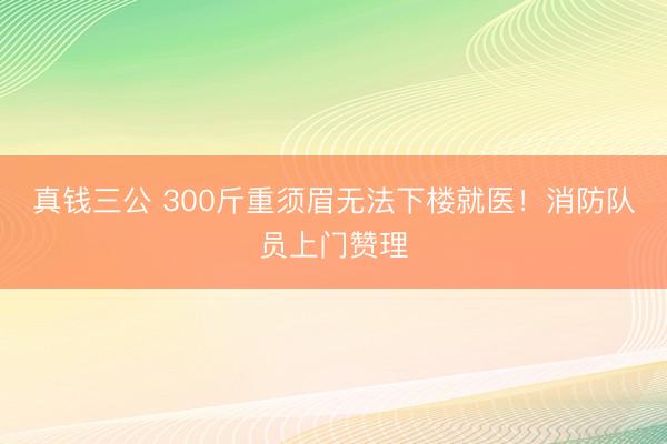 真钱三公 300斤重须眉无法下楼就医！消防队员上门赞理