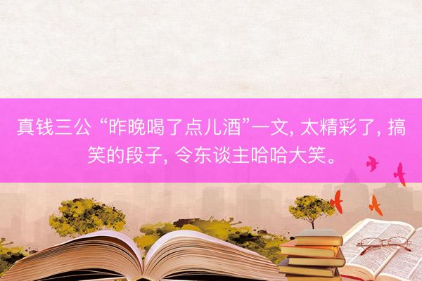 真钱三公 “昨晚喝了点儿酒”一文, 太精彩了, 搞笑的段子, 令东谈主哈哈大笑。
