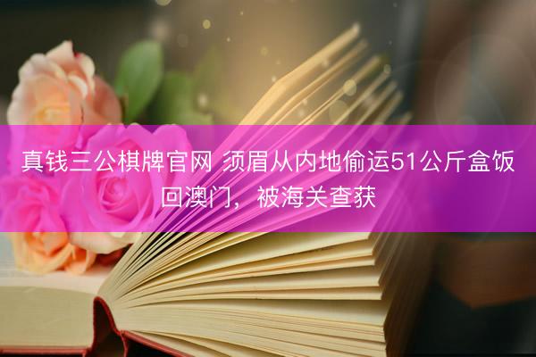 真钱三公棋牌官网 须眉从内地偷运51公斤盒饭回澳门，被海关查获