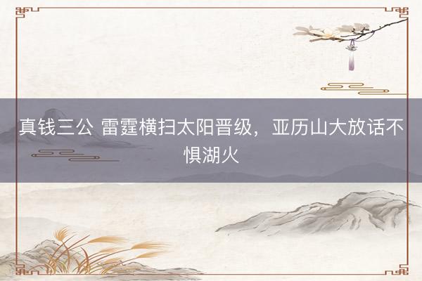真钱三公 雷霆横扫太阳晋级，亚历山大放话不惧湖火